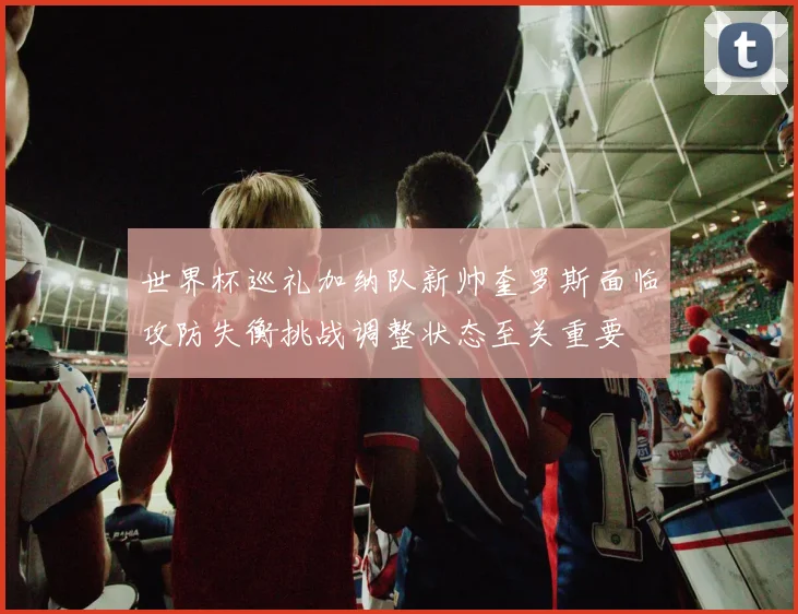 世界杯巡礼加纳队新帅奎罗斯面临攻防失衡挑战调整状态至关重要