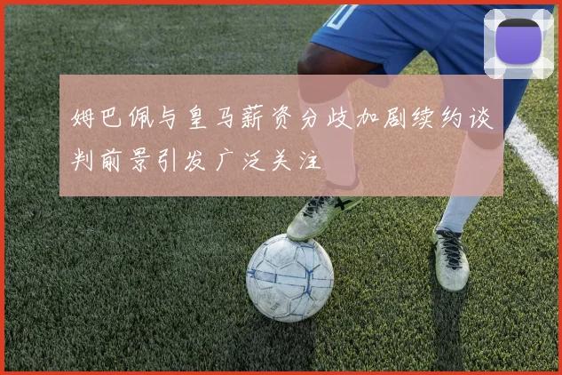 姆巴佩与皇马薪资分歧加剧续约谈判前景引发广泛关注