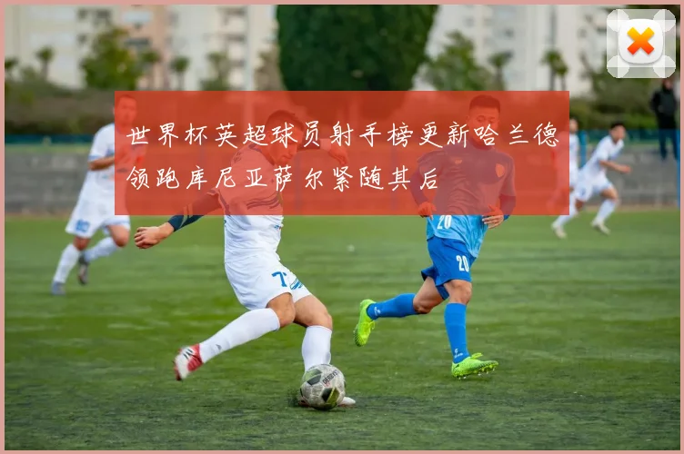 世界杯英超球员射手榜更新哈兰德领跑库尼亚萨尔紧随其后