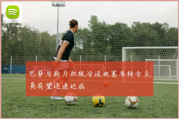 巴萨与新月积极洽谈坎塞洛转会交易有望迅速达成