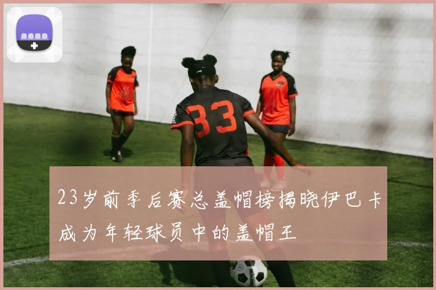 23岁前季后赛总盖帽榜揭晓伊巴卡成为年轻球员中的盖帽王