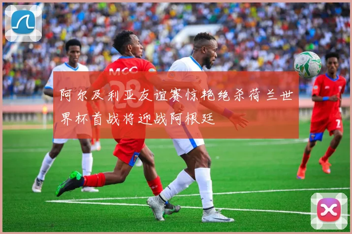 阿尔及利亚友谊赛惊艳绝杀荷兰世界杯首战将迎战阿根廷