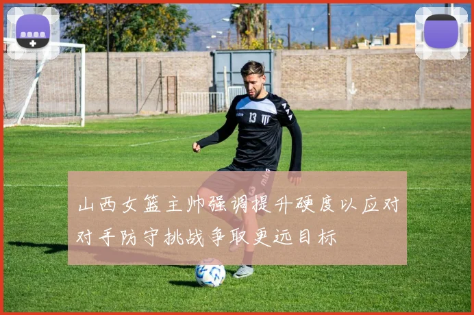 山西女篮主帅强调提升硬度以应对对手防守挑战争取更远目标