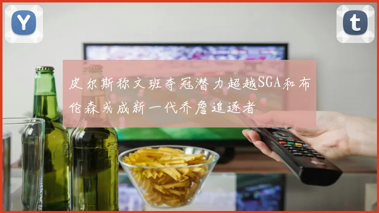 皮尔斯称文班夺冠潜力超越SGA和布伦森或成新一代乔詹追逐者