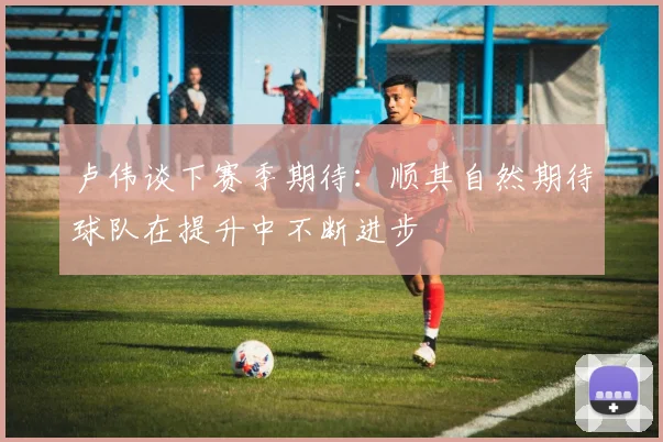卢伟谈下赛季期待：顺其自然期待球队在提升中不断进步