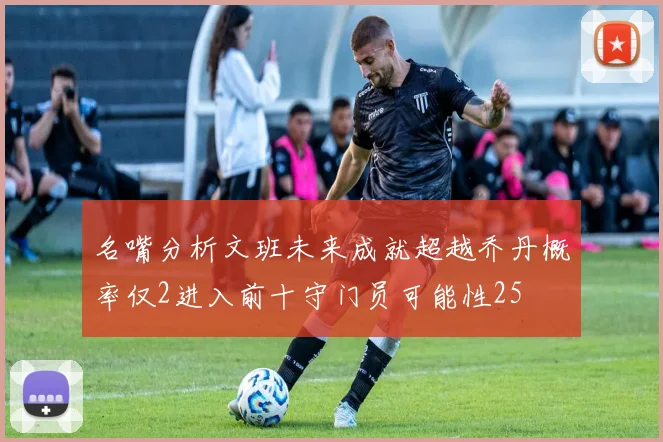 名嘴分析文班未来成就超越乔丹概率仅2进入前十守门员可能性25