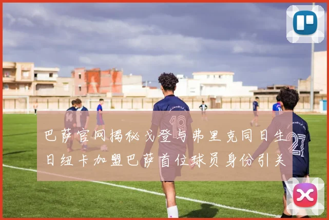 巴萨官网揭秘戈登与弗里克同日生日纽卡加盟巴萨首位球员身份引关注