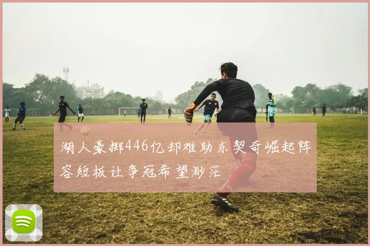 湖人豪掷446亿却难助东契奇崛起阵容短板让争冠希望渺茫