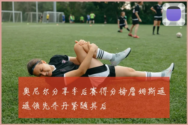 奥尼尔分享季后赛得分榜詹姆斯遥遥领先乔丹紧随其后