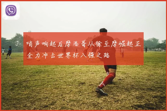 哨声响起后摩洛哥从徐至摩崛起正全力冲击世界杯八强之路
