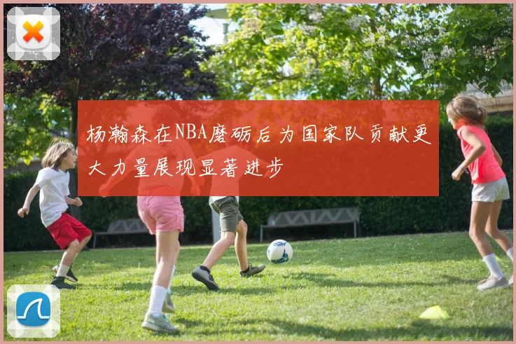杨瀚森在NBA磨砺后为国家队贡献更大力量展现显著进步