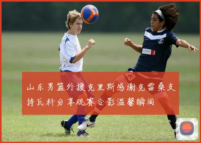 山东男篮外援克里斯感谢克雷桑支持瓦科分享观赛合影温馨瞬间