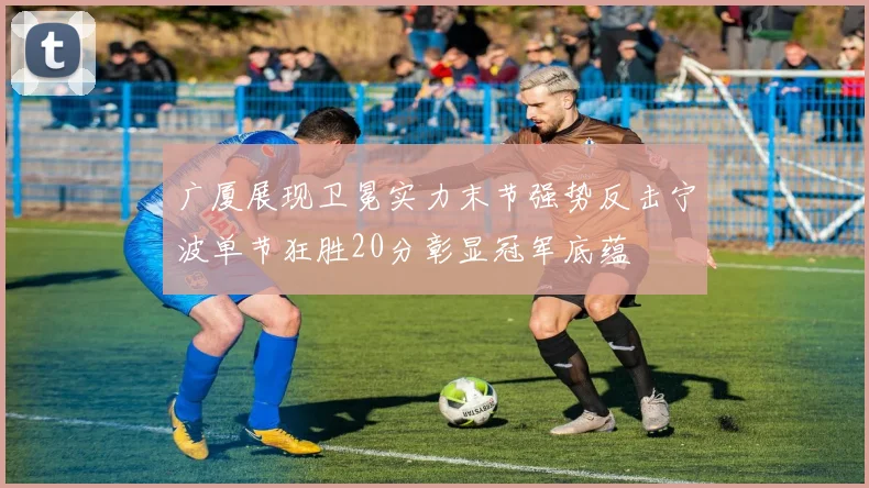 广厦展现卫冕实力末节强势反击宁波单节狂胜20分彰显冠军底蕴