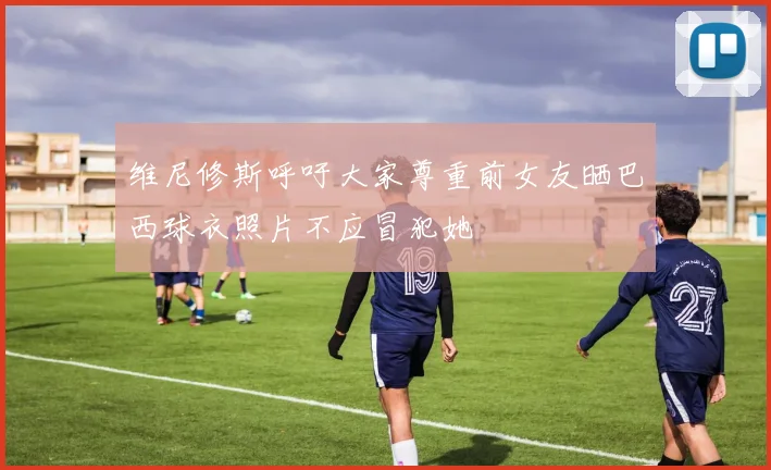 维尼修斯呼吁大家尊重前女友晒巴西球衣照片不应冒犯她