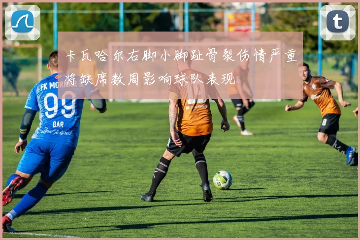 卡瓦哈尔右脚小脚趾骨裂伤情严重将缺席数周影响球队表现