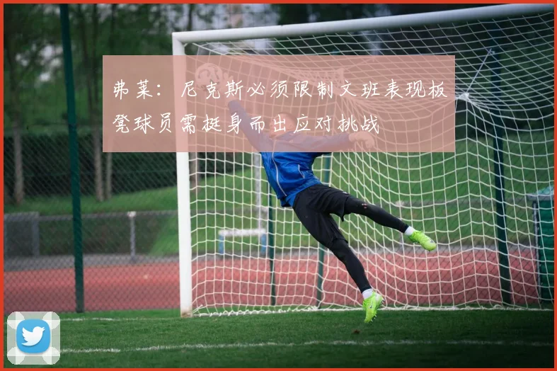 弗莱：尼克斯必须限制文班表现板凳球员需挺身而出应对挑战
