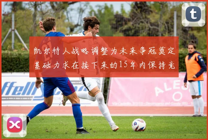 凯尔特人战略调整为未来争冠奠定基础力求在接下来的15年内保持竞争优势