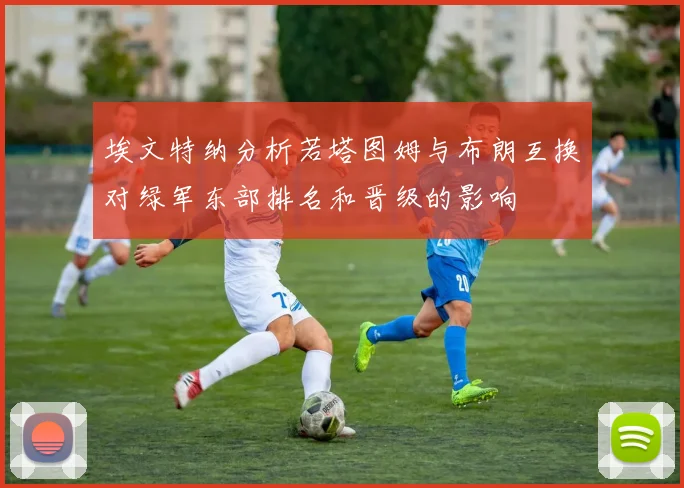 埃文特纳分析若塔图姆与布朗互换对绿军东部排名和晋级的影响