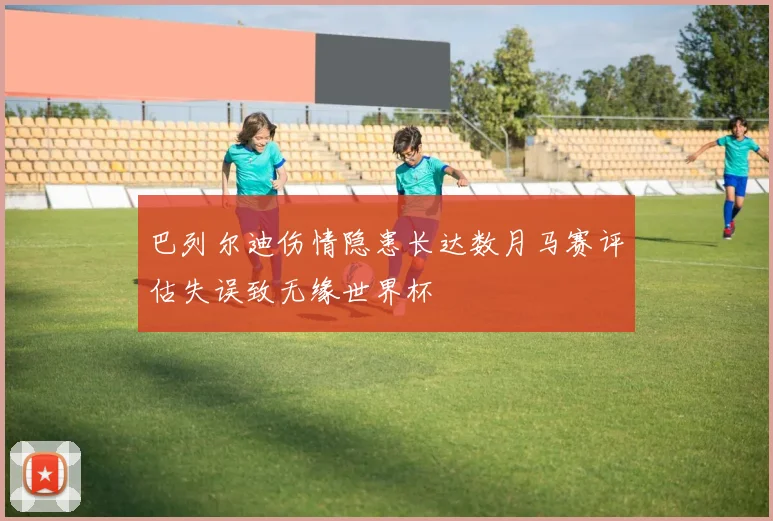 巴列尔迪伤情隐患长达数月马赛评估失误致无缘世界杯