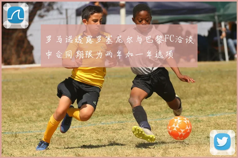罗马诺透露罗塞尼尔与巴黎FC洽谈中合同期限为两年加一年选项