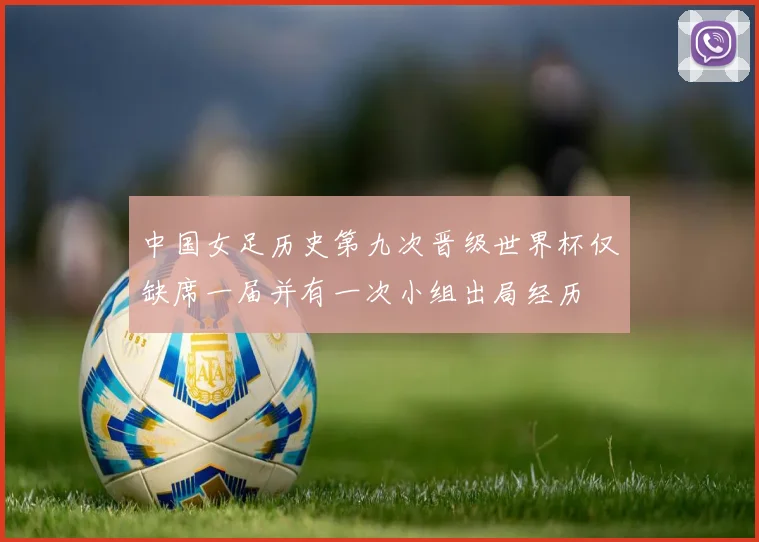 中国女足历史第九次晋级世界杯仅缺席一届并有一次小组出局经历