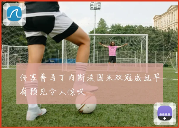 何塞普马丁内斯谈国米双冠成就早有预见令人惊叹
