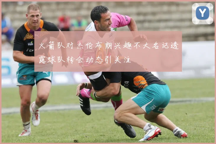 火箭队对杰伦布朗兴趣不大名记透露球队转会动态引关注