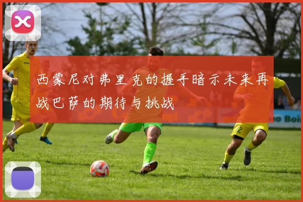 西蒙尼对弗里克的握手暗示未来再战巴萨的期待与挑战