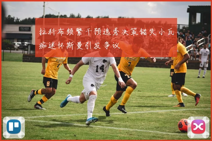拉科布频繁干预选秀决策错失小瓦痴迷怀斯曼引发争议