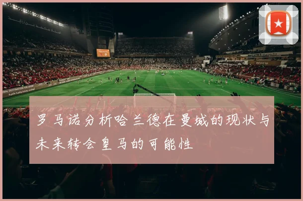 罗马诺分析哈兰德在曼城的现状与未来转会皇马的可能性